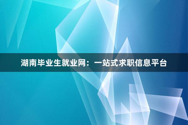 湖南毕业生就业网：一站式求职信息平台